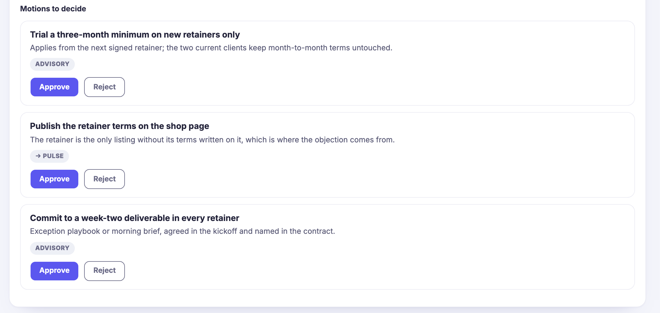 The same meeting&rsquo;s motions, under a heading reading motions to decide. Each sits in its own bordered row: a plain-language motion at the top &mdash; trial the minimum on new retainers only; publish the retainer terms on the shop page; commit to a deliverable in the second week of every retainer &mdash; then one line saying exactly what it would mean, including which clients it would leave untouched. Under that a small pill marking what the motion is: advisory on two of them, and on the other an arrow pointing at the part of the product that would carry it out. Then the decision itself, still open: an approve control filled in indigo beside a plain reject control. The heading sits at the top edge, with the panel it belongs to running on above it, where the cases were put.