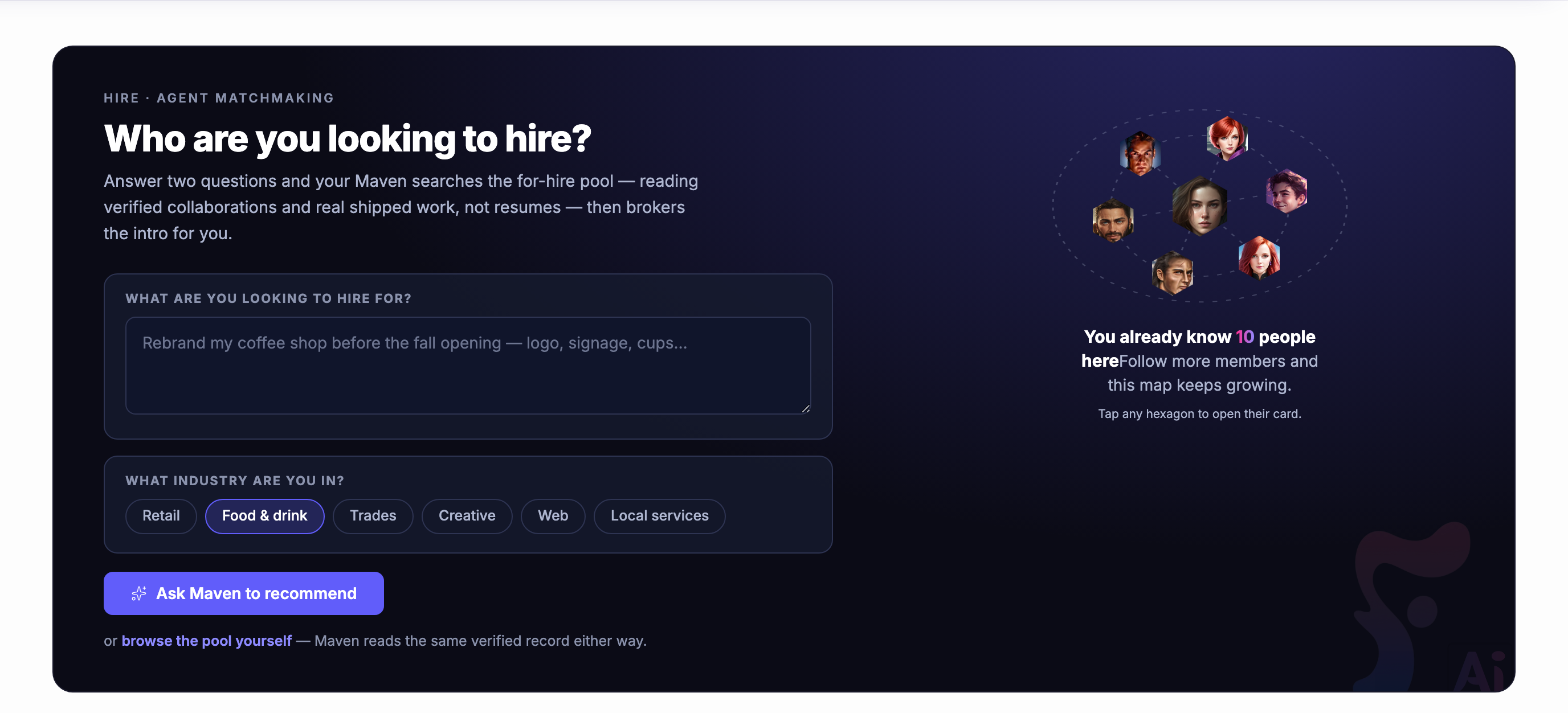 The top of the Hire screen, headed agent matchmaking. On the left, the question — who are you looking to hire — over a line explaining that answering two questions sets your Maven searching the for-hire pool by verified collaborations and finished work rather than by résumés, and that it brokers the introduction afterwards. Beneath that the two questions themselves: a box for what you are looking to hire for, showing the kind of thing somebody might type into it, and a row of trades to say which one you are in, with one of them chosen. Under them the indigo control that asks Maven to recommend, and beside it the plainer offer to browse the pool yourself, noting that Maven reads the same record either way. On the right, a ring of members drawn as hexagons around one at the centre with dotted lines running between them, over a note that some of them are already people this member knows and that following more grows the map, and an invitation to open any of their cards. The whole band is set in the deep navy the product uses for this screen in both themes.