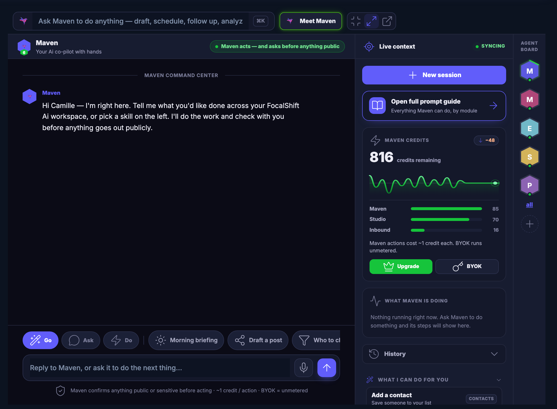 The Maven workspace — the room you work in with Maven. Across the top a field inviting you to ask Maven to do anything: draft, schedule, follow up, analyse; beside it the control that introduces you to your agent, and the ones that shrink the room, widen it, or open it in a window of its own. Under that Maven itself, named, described as your co-pilot with hands, with a green note saying Maven acts — and asks before anything goes out publicly. The middle is the command centre: Maven’s opening message, saying it is right here and asking what you would like done across your workspace, or which skill you want to pick from the left. A row of one-tap jobs runs beneath the conversation — go, ask, do, a morning briefing, drafting a post, and one more that carries on past the right edge of the frame — and under them the reply field, waiting and empty, with a line reminding you that Maven confirms anything public or sensitive before it acts. Down the right a column headed live context: the control that starts a new session, a card opening the full prompt guide of everything Maven can do, by module; a panel of remaining credits with its trend line and a bar for each part of the product; a panel headed what Maven is doing, which says nothing is running right now; and beneath it your history, closed, and what Maven can do for you, open on its first suggestion and cut off by the lower edge of the frame. At the far right edge the agent board: a stack of hexagon badges, one for each specialist on call.
