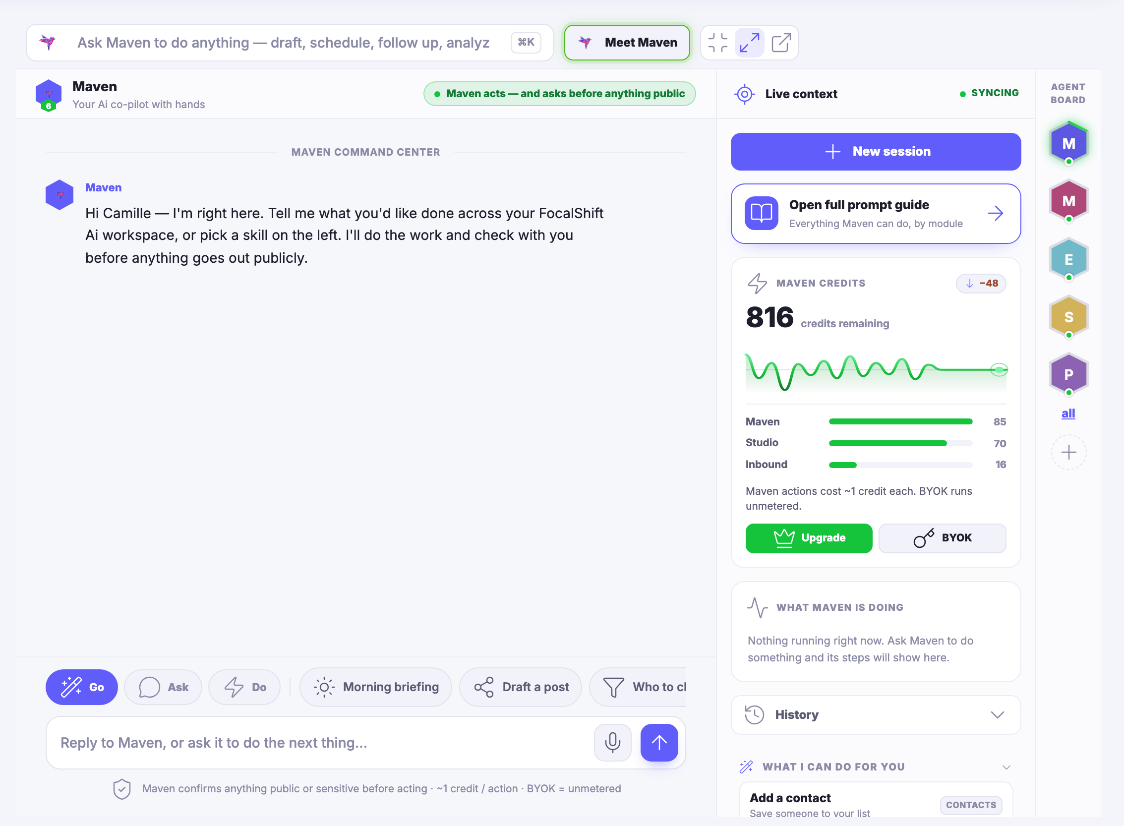 The Maven workspace — the room you work in with Maven. Across the top a field inviting you to ask Maven to do anything: draft, schedule, follow up, analyse; beside it the control that introduces you to your agent, and the ones that shrink the room, widen it, or open it in a window of its own. Under that Maven itself, named, described as your co-pilot with hands, with a green note saying Maven acts — and asks before anything goes out publicly. The middle is the command centre: Maven’s opening message, saying it is right here and asking what you would like done across your workspace, or which skill you want to pick from the left. A row of one-tap jobs runs beneath the conversation — go, ask, do, a morning briefing, drafting a post, and one more that carries on past the right edge of the frame — and under them the reply field, waiting and empty, with a line reminding you that Maven confirms anything public or sensitive before it acts. Down the right a column headed live context: the control that starts a new session, a card opening the full prompt guide of everything Maven can do, by module; a panel of remaining credits with its trend line and a bar for each part of the product; a panel headed what Maven is doing, which says nothing is running right now; and beneath it your history, closed, and what Maven can do for you, open on its first suggestion and cut off by the lower edge of the frame. At the far right edge the agent board: a stack of hexagon badges, one for each specialist on call.