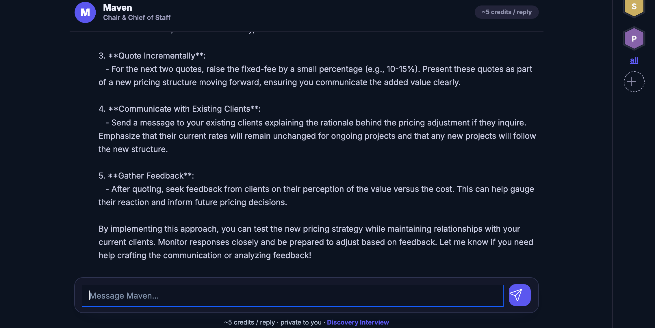 A real conversation with Maven, part way through: Maven&rsquo;s name and its role as chair and chief of staff across the top of the thread, the note of roughly what a reply costs in credits beside it, and beneath that Maven&rsquo;s own answer to a question about raising a fixed fee &mdash; a numbered set of steps, each with a heading and a short paragraph, covering quoting the next jobs at the new level, explaining the change to existing clients, and asking them afterwards what they made of it, ending with an offer to draft that message too. One of those paragraphs names a range as a percentage; it is Maven&rsquo;s own wording, left as it was said. The question that prompted the answer sits above the top of the visible thread, and so do the reply&rsquo;s opening paragraph and its first two steps, so the answer in frame begins at the third. The reply box waits underneath, empty, inviting a message to Maven, with the send control beside it and a line under it saying what a reply costs, that the thread is private to you, and offering the discovery interview. The sub-headings still carry the raw asterisks the product has not yet turned into bold. Down the right edge the agent board, a stack of hexagon badges for the specialists on call.