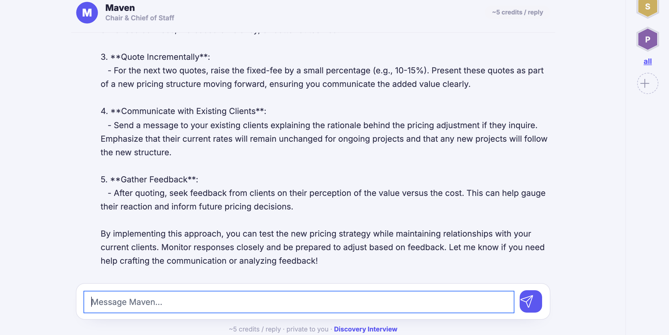 A real conversation with Maven, part way through: Maven&rsquo;s name and its role as chair and chief of staff across the top of the thread, the note of roughly what a reply costs in credits beside it, and beneath that Maven&rsquo;s own answer to a question about raising a fixed fee &mdash; a numbered set of steps, each with a heading and a short paragraph, covering quoting the next jobs at the new level, explaining the change to existing clients, and asking them afterwards what they made of it, ending with an offer to draft that message too. One of those paragraphs names a range as a percentage; it is Maven&rsquo;s own wording, left as it was said. The question that prompted the answer sits above the top of the visible thread, and so do the reply&rsquo;s opening paragraph and its first two steps, so the answer in frame begins at the third. The reply box waits underneath, empty, inviting a message to Maven, with the send control beside it and a line under it saying what a reply costs, that the thread is private to you, and offering the discovery interview. The sub-headings still carry the raw asterisks the product has not yet turned into bold. Down the right edge the agent board, a stack of hexagon badges for the specialists on call.